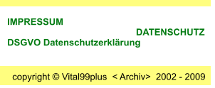 copyright © Vital99plus  < Archiv>  2002 - 2009  IMPRESSUM                                                       DATENSCHUTZ     DSGVO Datenschutzerklärung