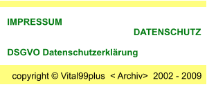 copyright  Vital99plus  < Archiv>  2002 - 2009  IMPRESSUM                                                       DATENSCHUTZ      DSGVO Datenschutzerklrung